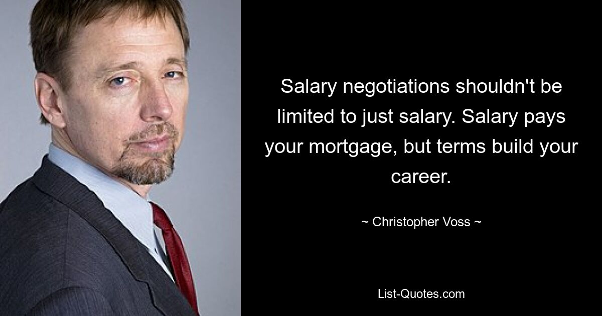 Salary negotiations shouldn't be limited to just salary. Salary pays your mortgage, but terms build your career. — © Christopher Voss