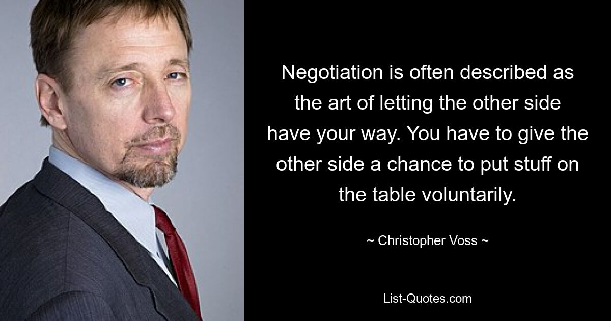 Negotiation is often described as the art of letting the other side have your way. You have to give the other side a chance to put stuff on the table voluntarily. — © Christopher Voss