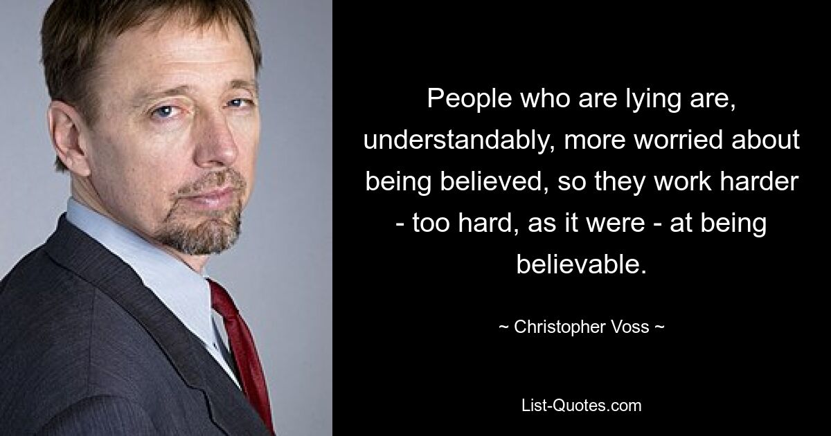 People who are lying are, understandably, more worried about being believed, so they work harder - too hard, as it were - at being believable. — © Christopher Voss