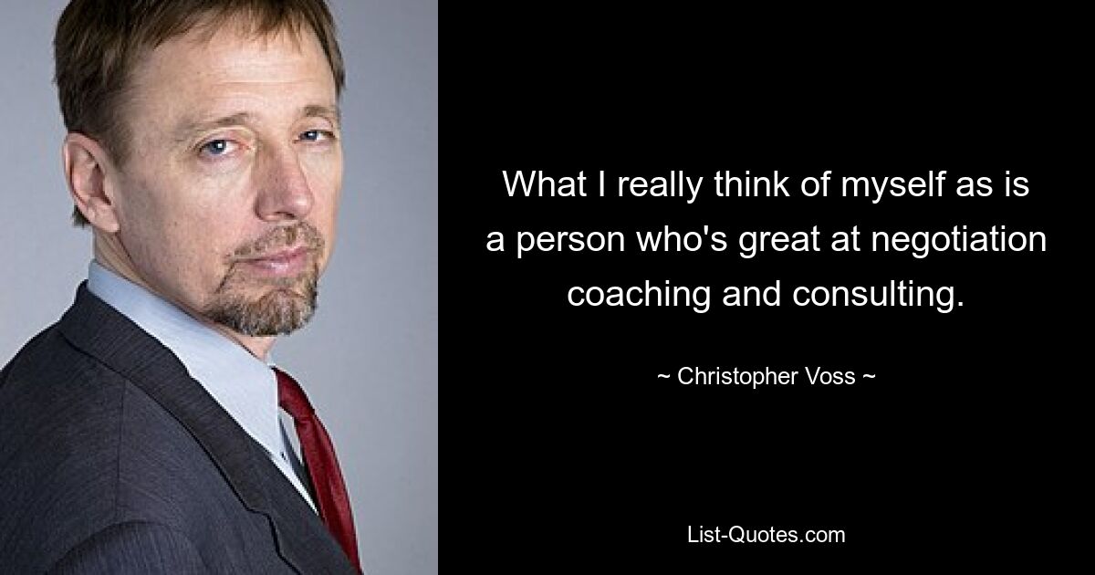 What I really think of myself as is a person who's great at negotiation coaching and consulting. — © Christopher Voss