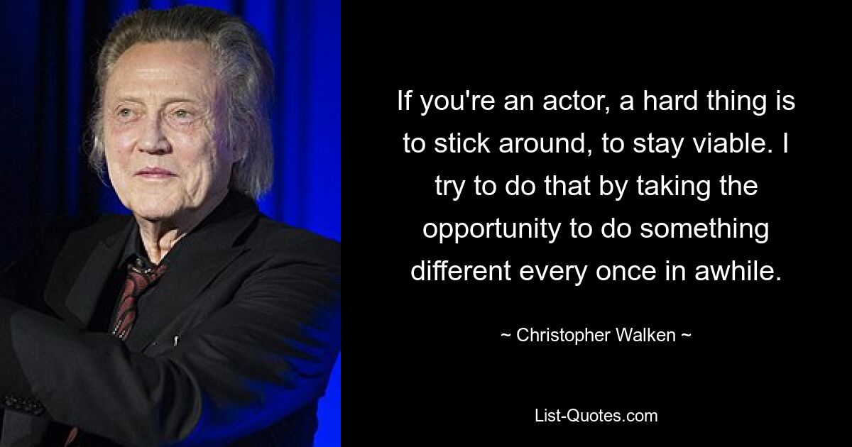 If you're an actor, a hard thing is to stick around, to stay viable. I try to do that by taking the opportunity to do something different every once in awhile. — © Christopher Walken