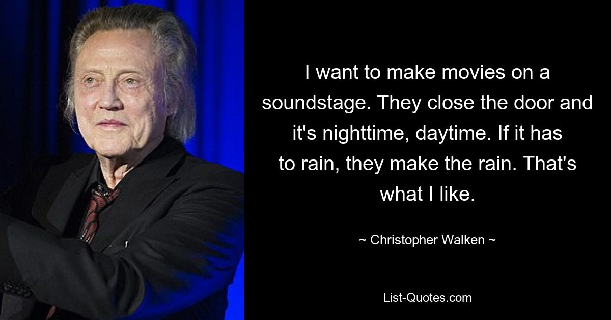 I want to make movies on a soundstage. They close the door and it's nighttime, daytime. If it has to rain, they make the rain. That's what I like. — © Christopher Walken