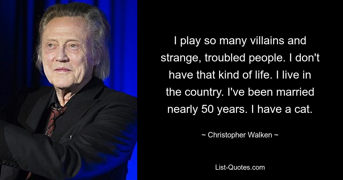 I play so many villains and strange, troubled people. I don't have that kind of life. I live in the country. I've been married nearly 50 years. I have a cat. — © Christopher Walken