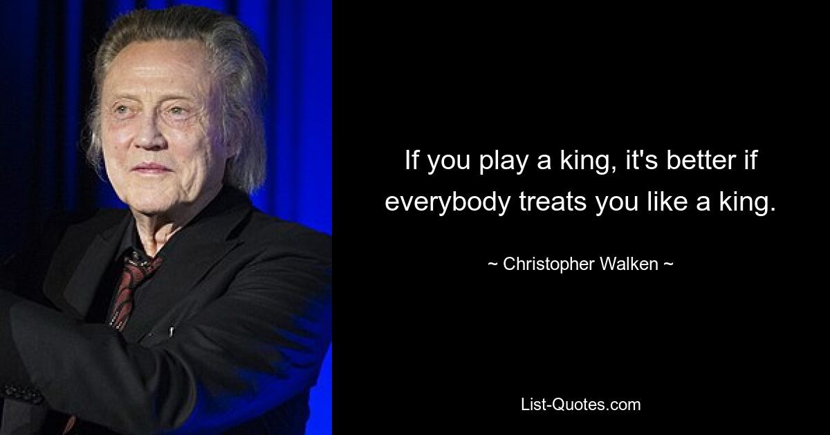 If you play a king, it's better if everybody treats you like a king. — © Christopher Walken