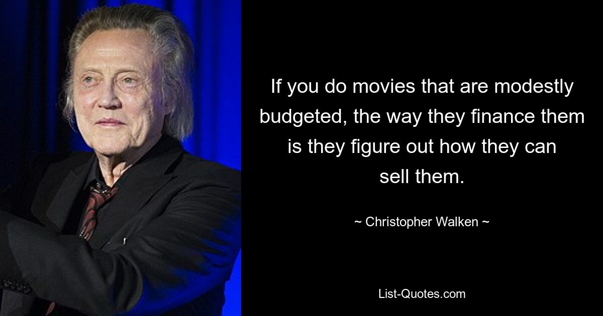 If you do movies that are modestly budgeted, the way they finance them is they figure out how they can sell them. — © Christopher Walken