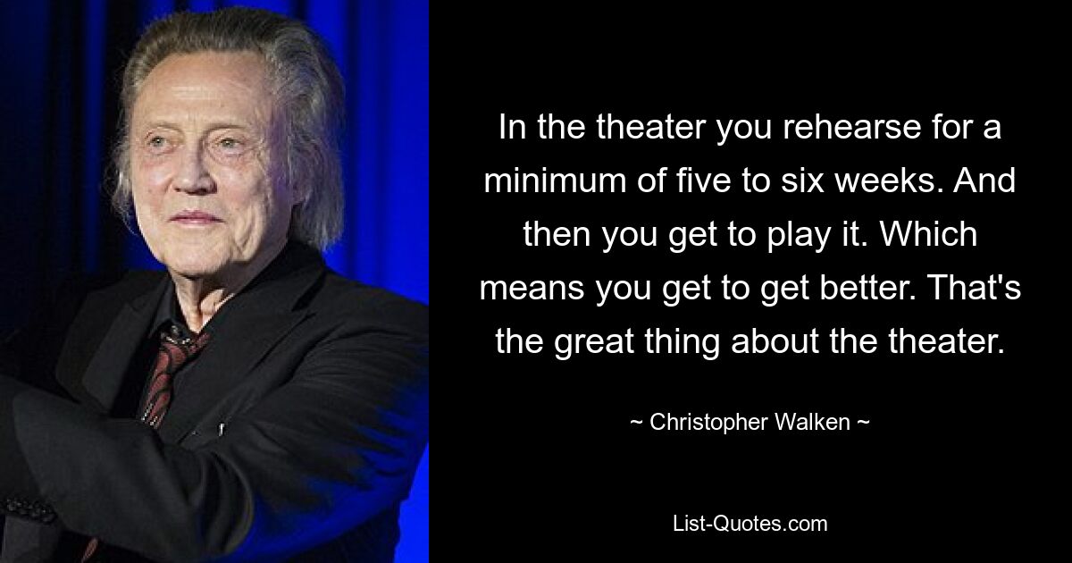 In the theater you rehearse for a minimum of five to six weeks. And then you get to play it. Which means you get to get better. That's the great thing about the theater. — © Christopher Walken