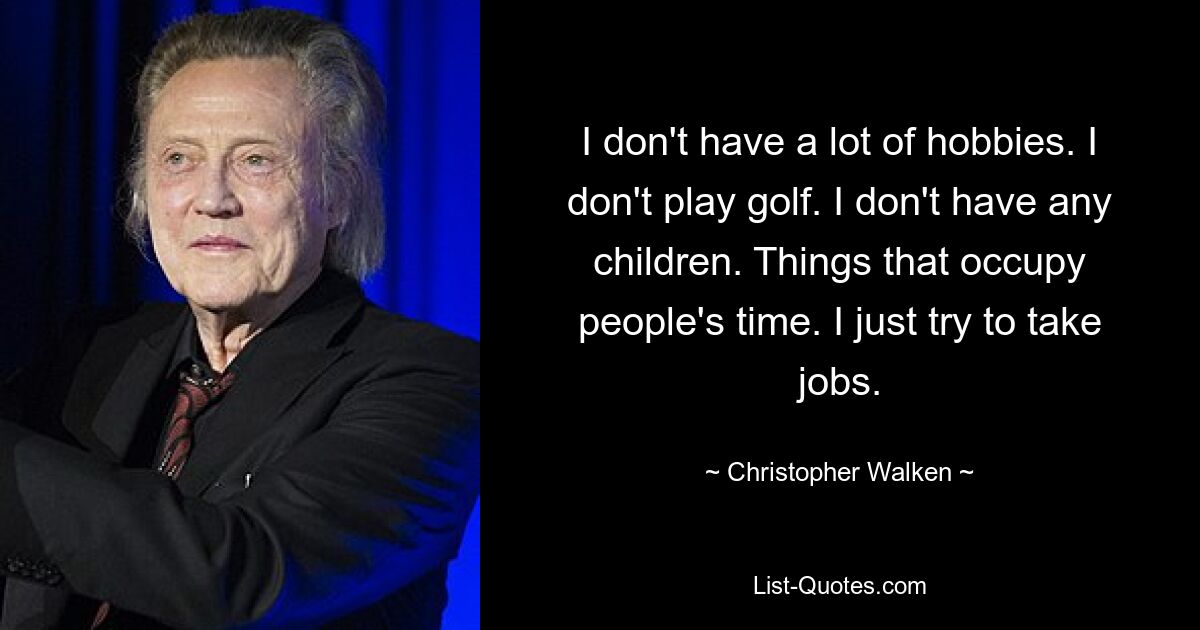 I don't have a lot of hobbies. I don't play golf. I don't have any children. Things that occupy people's time. I just try to take jobs. — © Christopher Walken