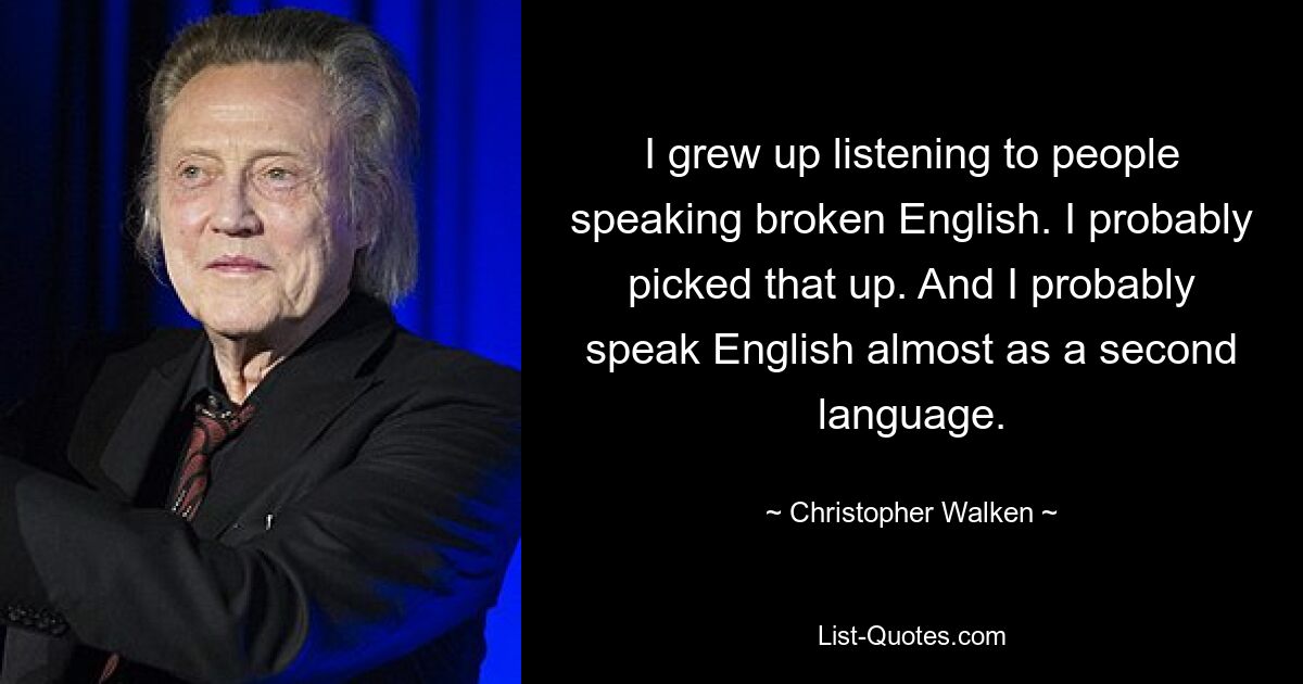 I grew up listening to people speaking broken English. I probably picked that up. And I probably speak English almost as a second language. — © Christopher Walken