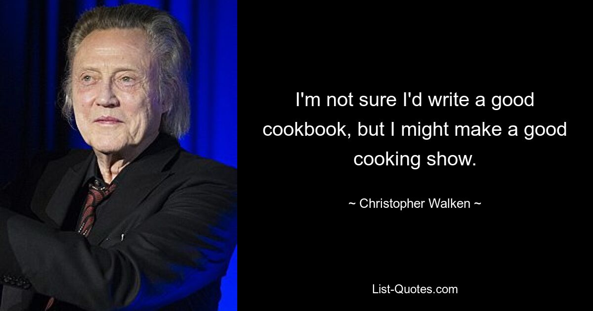 I'm not sure I'd write a good cookbook, but I might make a good cooking show. — © Christopher Walken