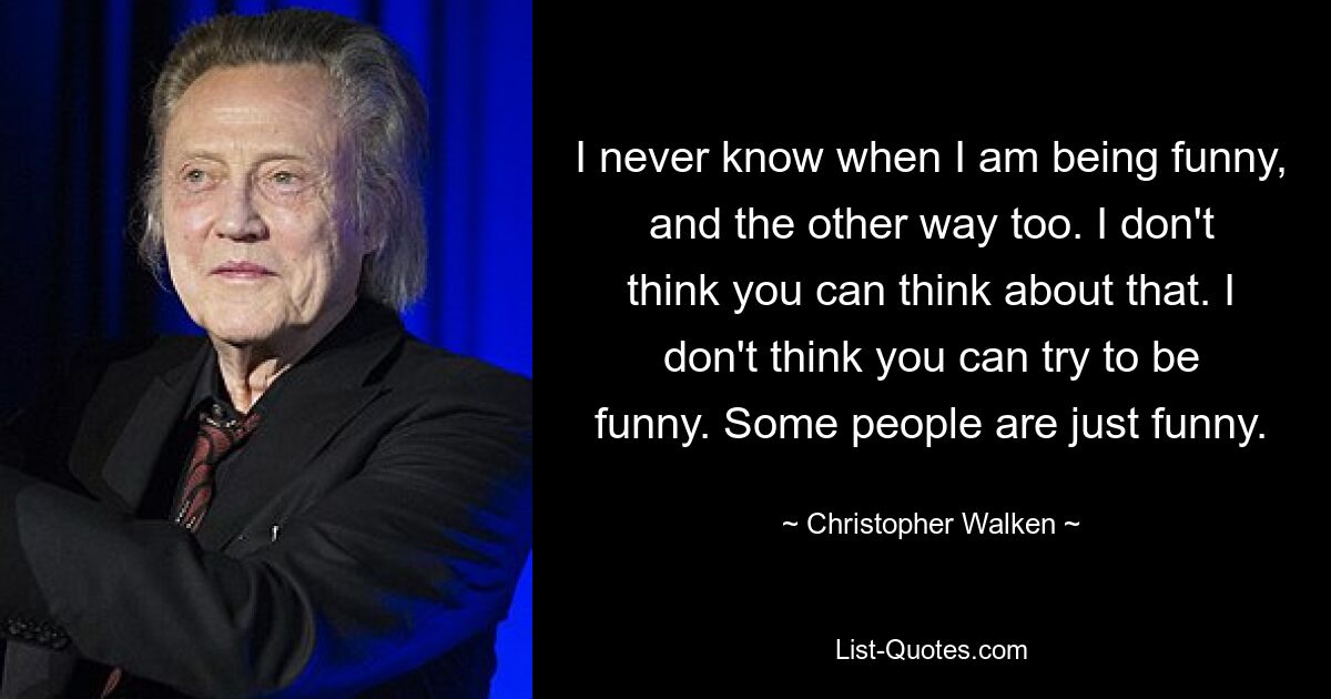 I never know when I am being funny, and the other way too. I don't think you can think about that. I don't think you can try to be funny. Some people are just funny. — © Christopher Walken