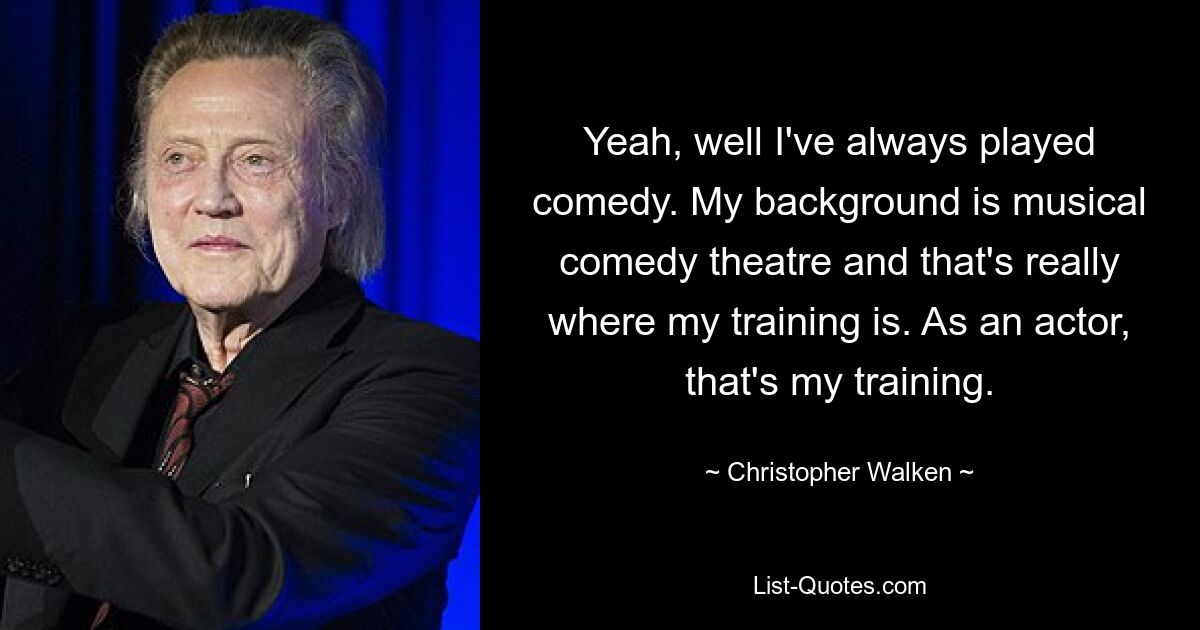 Yeah, well I've always played comedy. My background is musical comedy theatre and that's really where my training is. As an actor, that's my training. — © Christopher Walken