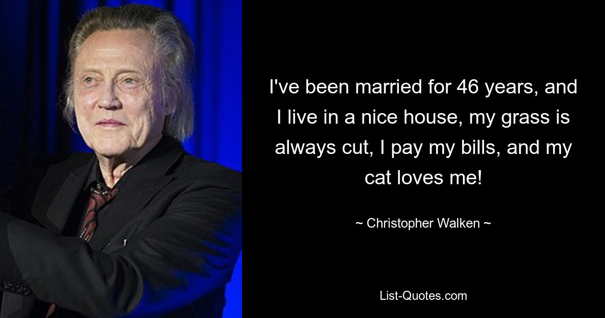 I've been married for 46 years, and I live in a nice house, my grass is always cut, I pay my bills, and my cat loves me! — © Christopher Walken