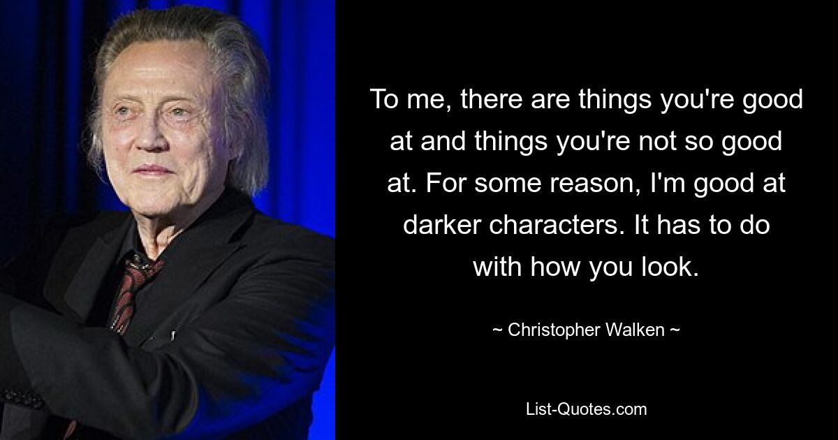 To me, there are things you're good at and things you're not so good at. For some reason, I'm good at darker characters. It has to do with how you look. — © Christopher Walken