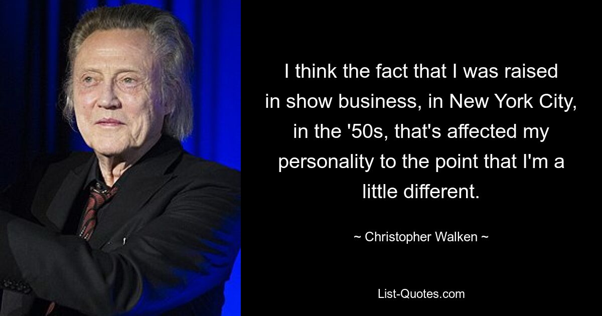 I think the fact that I was raised in show business, in New York City, in the '50s, that's affected my personality to the point that I'm a little different. — © Christopher Walken