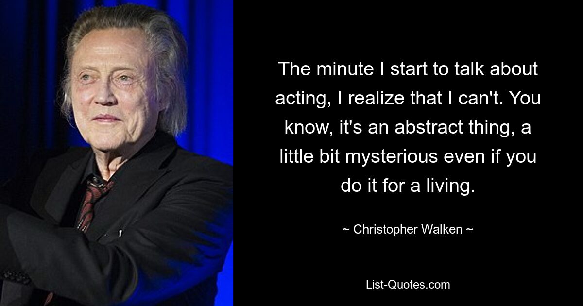 The minute I start to talk about acting, I realize that I can't. You know, it's an abstract thing, a little bit mysterious even if you do it for a living. — © Christopher Walken