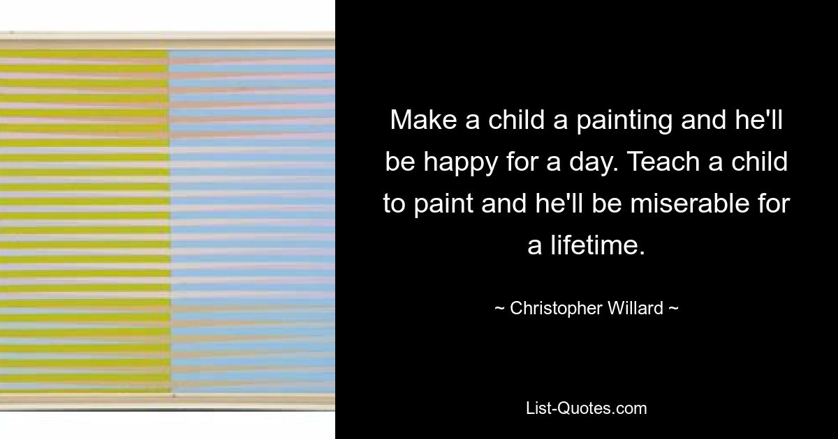 Make a child a painting and he'll be happy for a day. Teach a child to paint and he'll be miserable for a lifetime. — © Christopher Willard