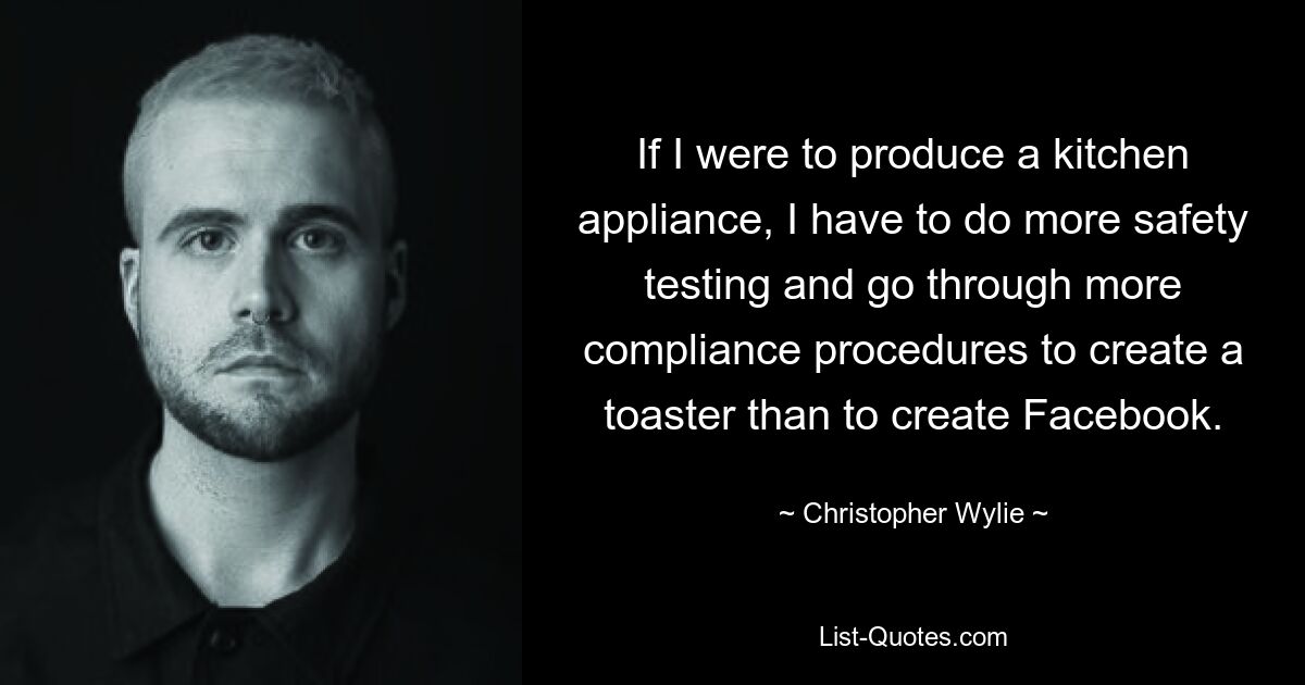 If I were to produce a kitchen appliance, I have to do more safety testing and go through more compliance procedures to create a toaster than to create Facebook. — © Christopher Wylie