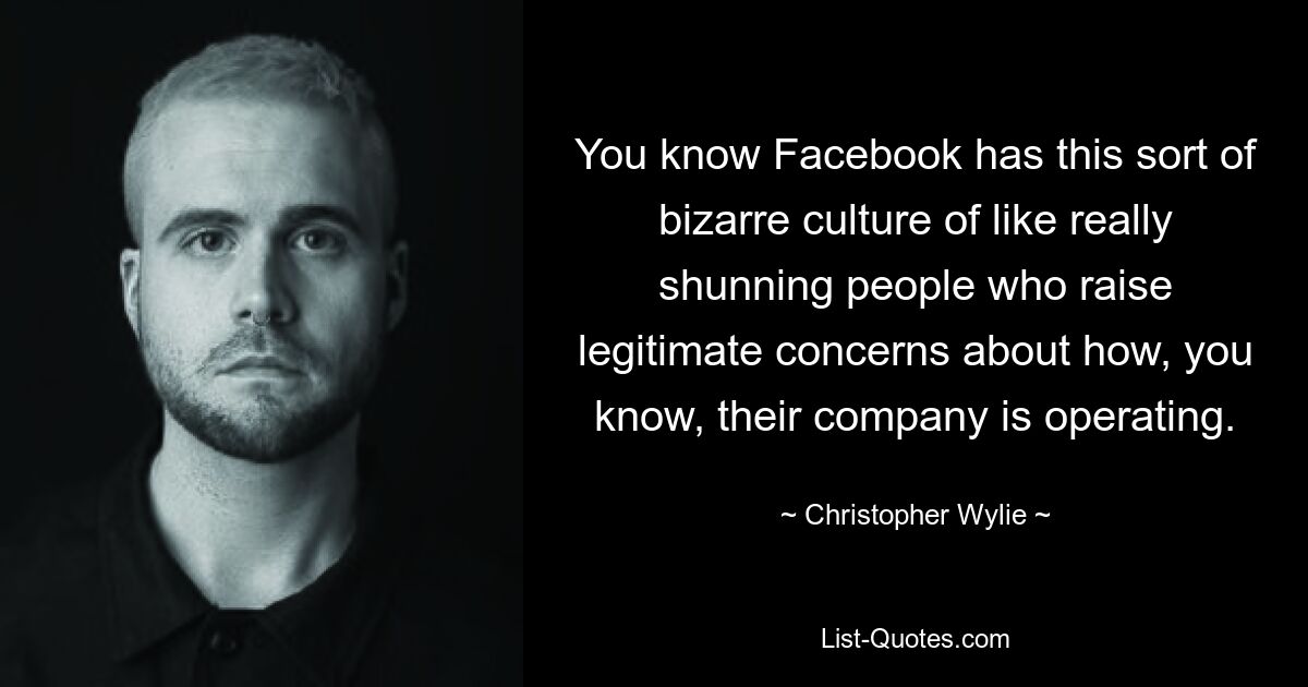 You know Facebook has this sort of bizarre culture of like really shunning people who raise legitimate concerns about how, you know, their company is operating. — © Christopher Wylie