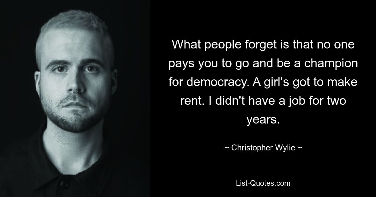 What people forget is that no one pays you to go and be a champion for democracy. A girl's got to make rent. I didn't have a job for two years. — © Christopher Wylie