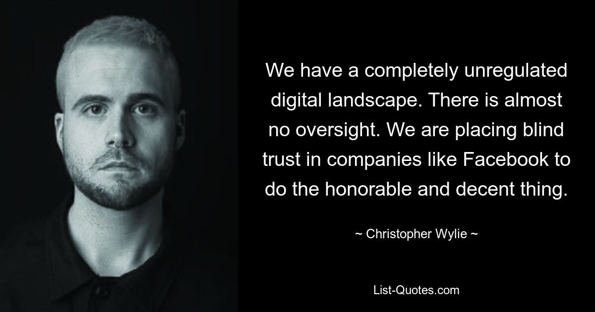 We have a completely unregulated digital landscape. There is almost no oversight. We are placing blind trust in companies like Facebook to do the honorable and decent thing. — © Christopher Wylie