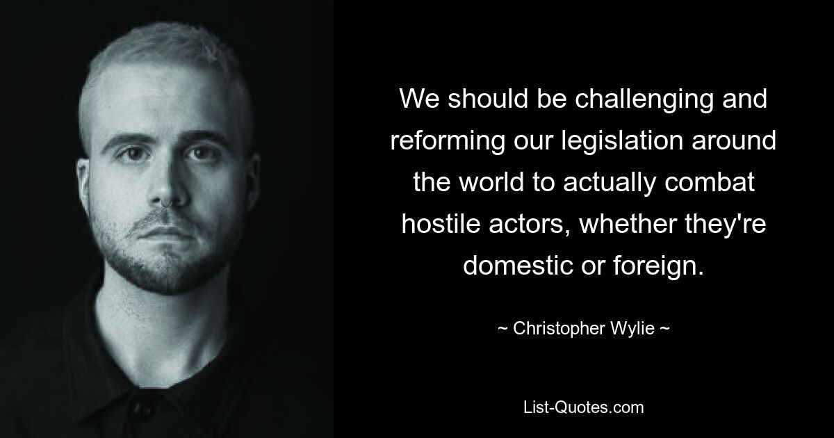 We should be challenging and reforming our legislation around the world to actually combat hostile actors, whether they're domestic or foreign. — © Christopher Wylie