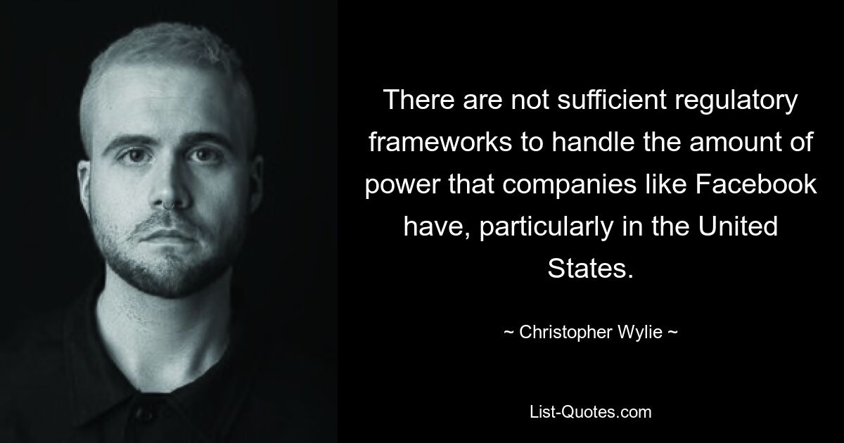 There are not sufficient regulatory frameworks to handle the amount of power that companies like Facebook have, particularly in the United States. — © Christopher Wylie