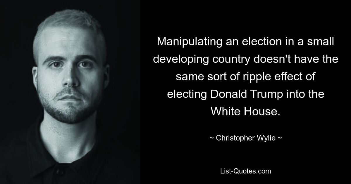 Manipulating an election in a small developing country doesn't have the same sort of ripple effect of electing Donald Trump into the White House. — © Christopher Wylie