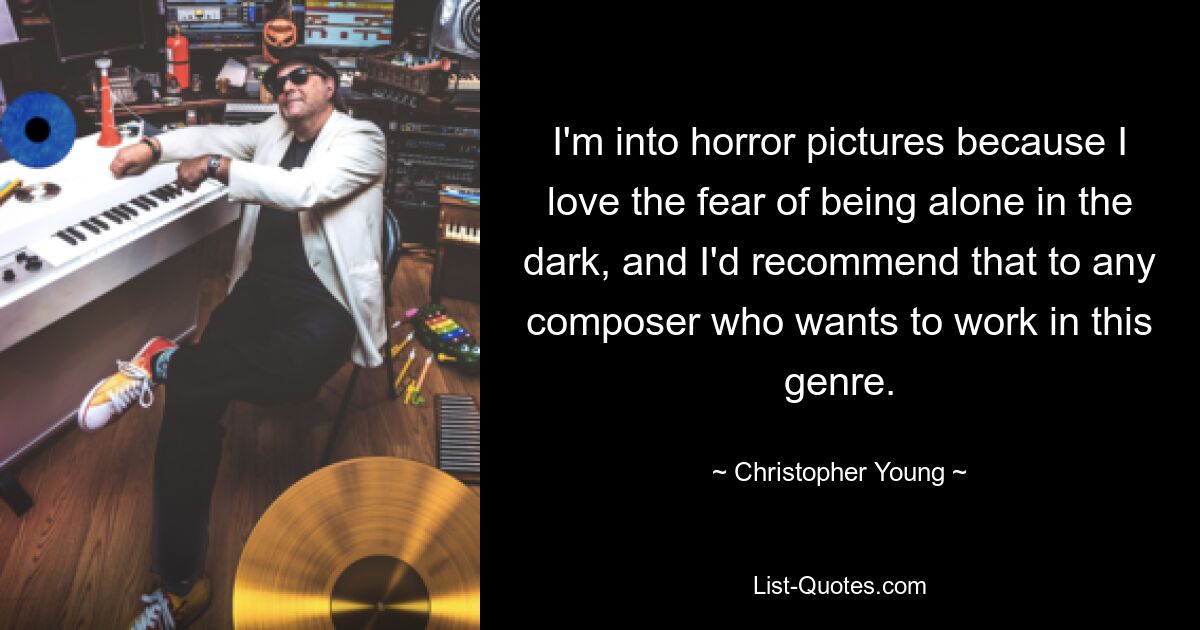 I'm into horror pictures because I love the fear of being alone in the dark, and I'd recommend that to any composer who wants to work in this genre. — © Christopher Young