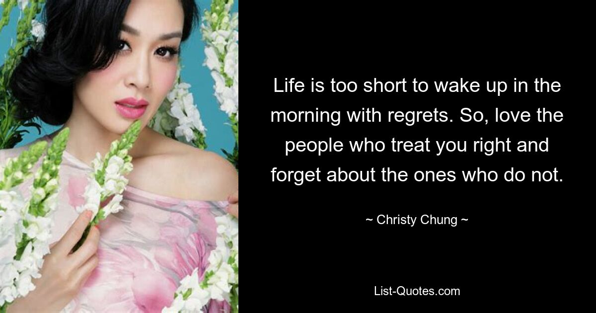 Life is too short to wake up in the morning with regrets. So, love the people who treat you right and forget about the ones who do not. — © Christy Chung