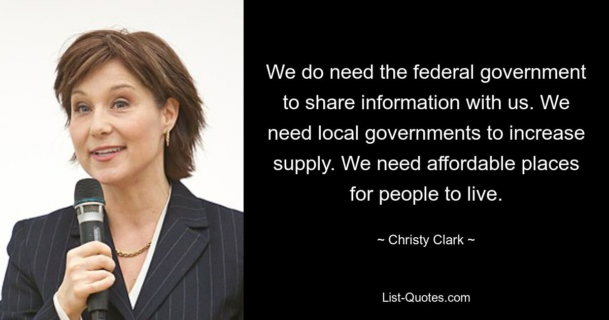 We do need the federal government to share information with us. We need local governments to increase supply. We need affordable places for people to live. — © Christy Clark