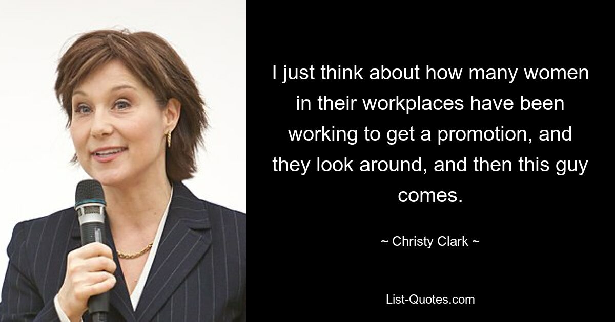 I just think about how many women in their workplaces have been working to get a promotion, and they look around, and then this guy comes. — © Christy Clark