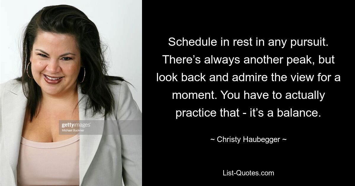 Schedule in rest in any pursuit. There’s always another peak, but look back and admire the view for a moment. You have to actually practice that - it’s a balance. — © Christy Haubegger