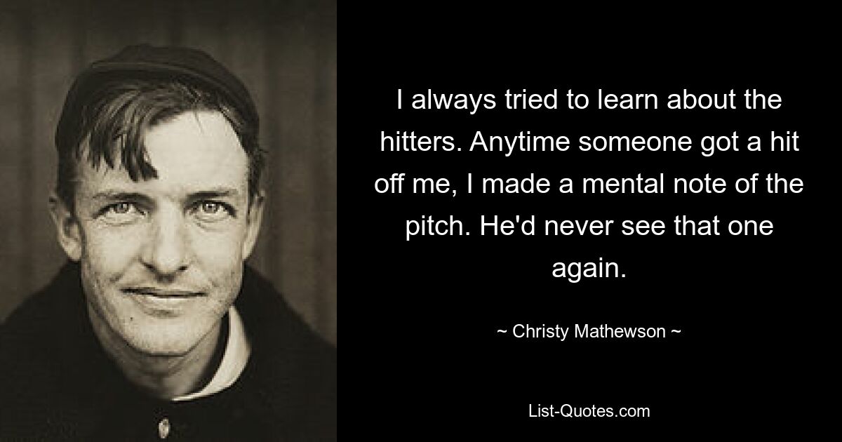 I always tried to learn about the hitters. Anytime someone got a hit off me, I made a mental note of the pitch. He'd never see that one again. — © Christy Mathewson