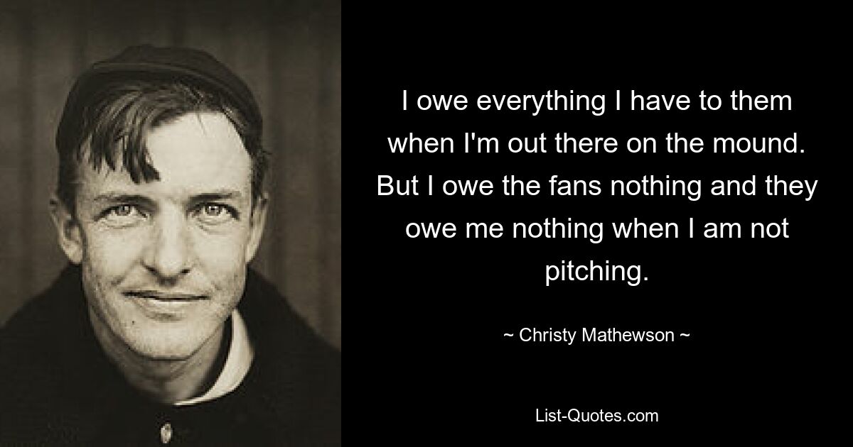 I owe everything I have to them when I'm out there on the mound. But I owe the fans nothing and they owe me nothing when I am not pitching. — © Christy Mathewson