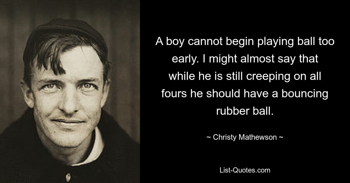 A boy cannot begin playing ball too early. I might almost say that while he is still creeping on all fours he should have a bouncing rubber ball. — © Christy Mathewson