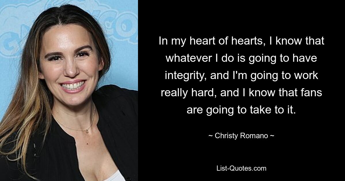 In my heart of hearts, I know that whatever I do is going to have integrity, and I'm going to work really hard, and I know that fans are going to take to it. — © Christy Romano