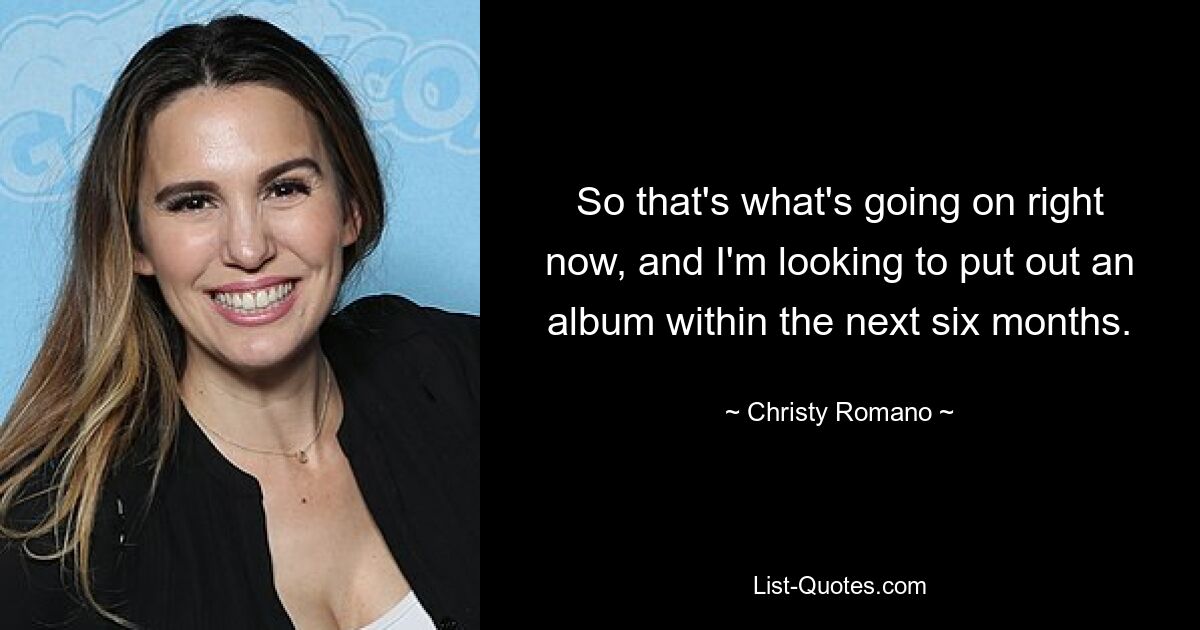 So that's what's going on right now, and I'm looking to put out an album within the next six months. — © Christy Romano