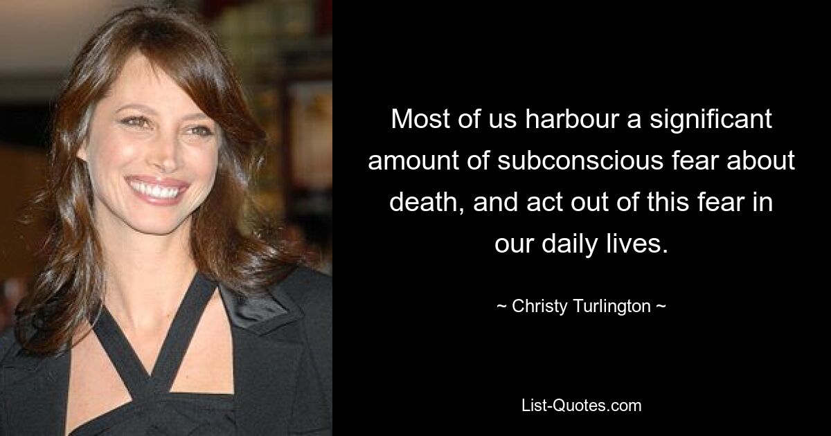 Most of us harbour a significant amount of subconscious fear about death, and act out of this fear in our daily lives. — © Christy Turlington