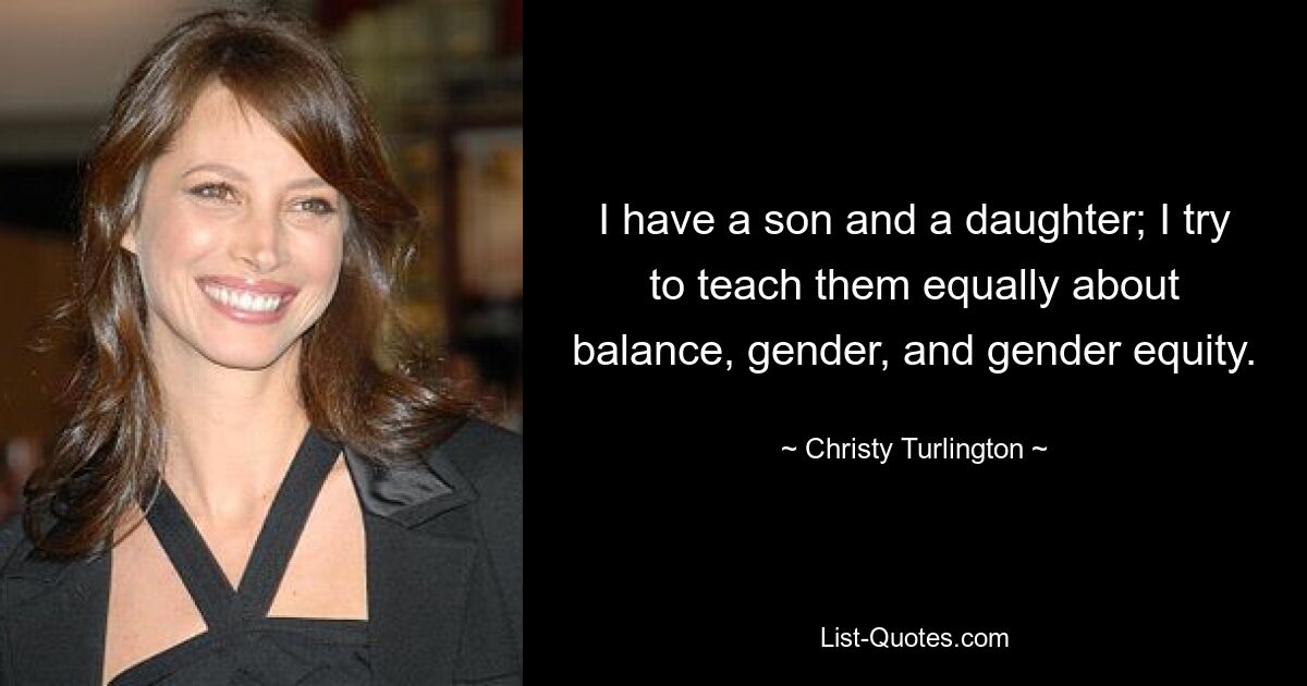 I have a son and a daughter; I try to teach them equally about balance, gender, and gender equity. — © Christy Turlington