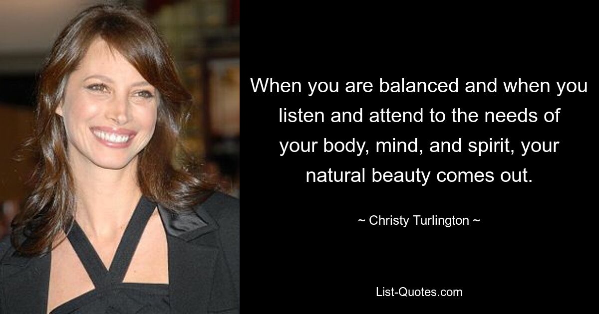 When you are balanced and when you listen and attend to the needs of your body, mind, and spirit, your natural beauty comes out. — © Christy Turlington