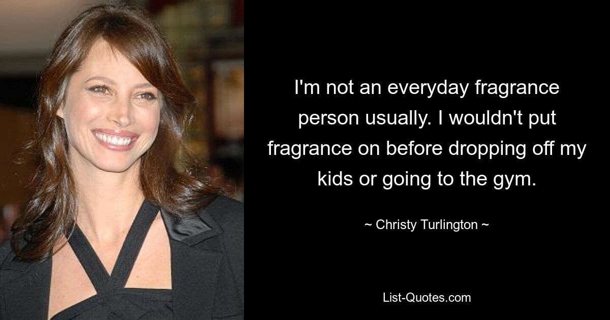 I'm not an everyday fragrance person usually. I wouldn't put fragrance on before dropping off my kids or going to the gym. — © Christy Turlington