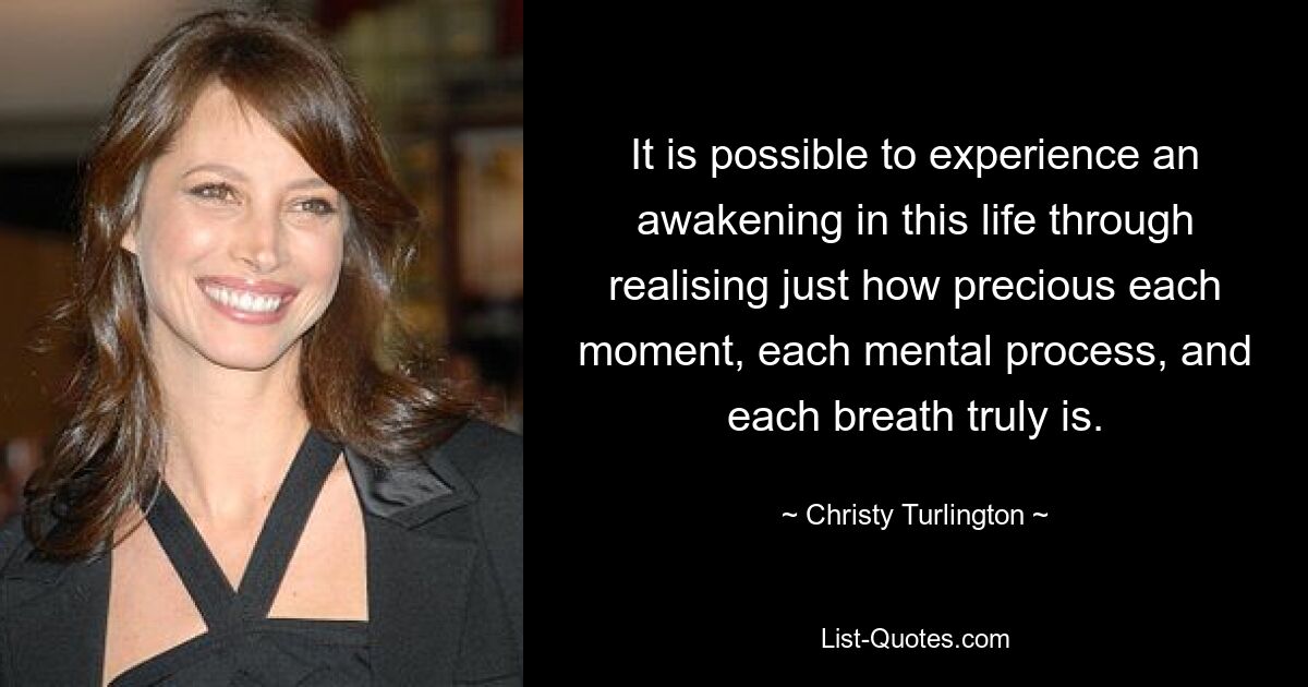 It is possible to experience an awakening in this life through realising just how precious each moment, each mental process, and each breath truly is. — © Christy Turlington