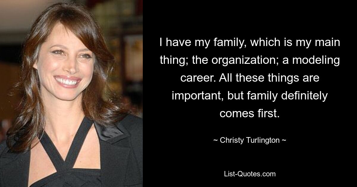 I have my family, which is my main thing; the organization; a modeling career. All these things are important, but family definitely comes first. — © Christy Turlington