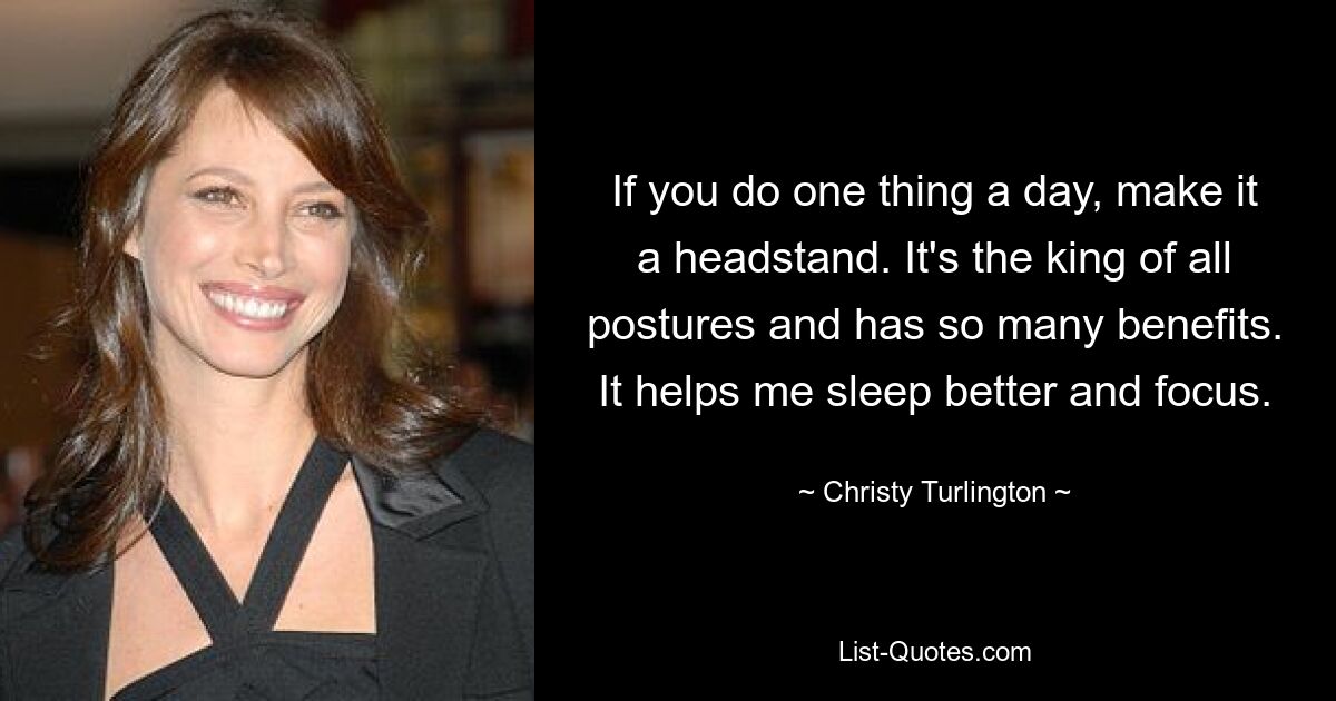 If you do one thing a day, make it a headstand. It's the king of all postures and has so many benefits. It helps me sleep better and focus. — © Christy Turlington