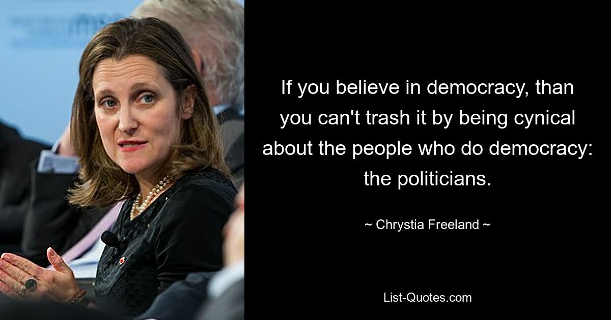 If you believe in democracy, than you can't trash it by being cynical about the people who do democracy: the politicians. — © Chrystia Freeland