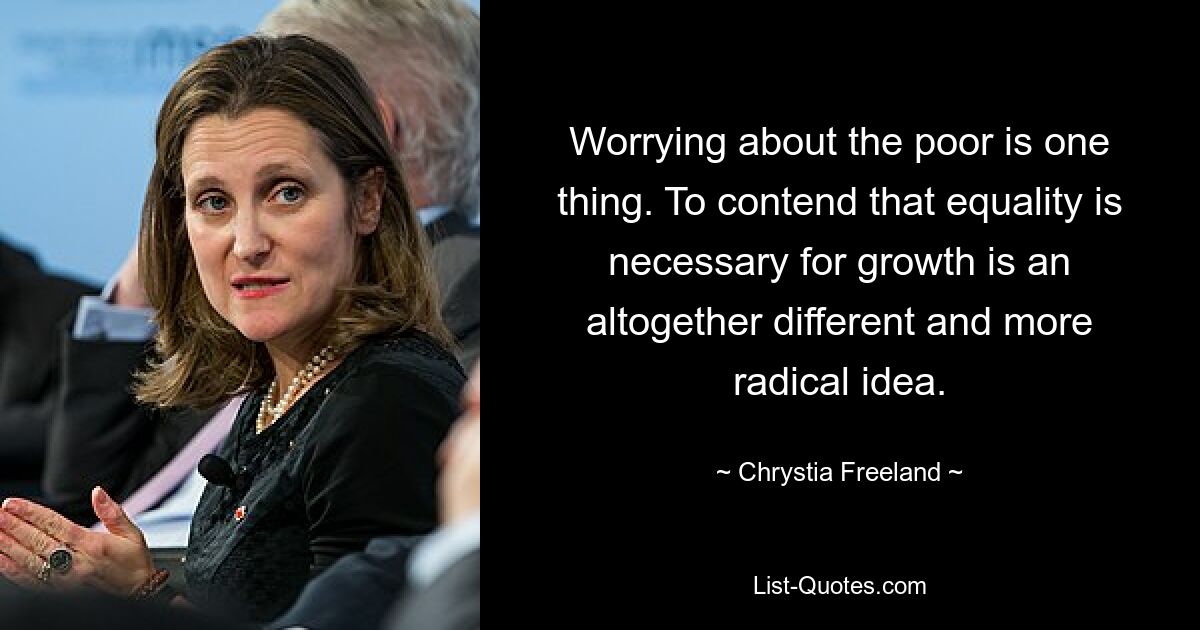 Worrying about the poor is one thing. To contend that equality is necessary for growth is an altogether different and more radical idea. — © Chrystia Freeland