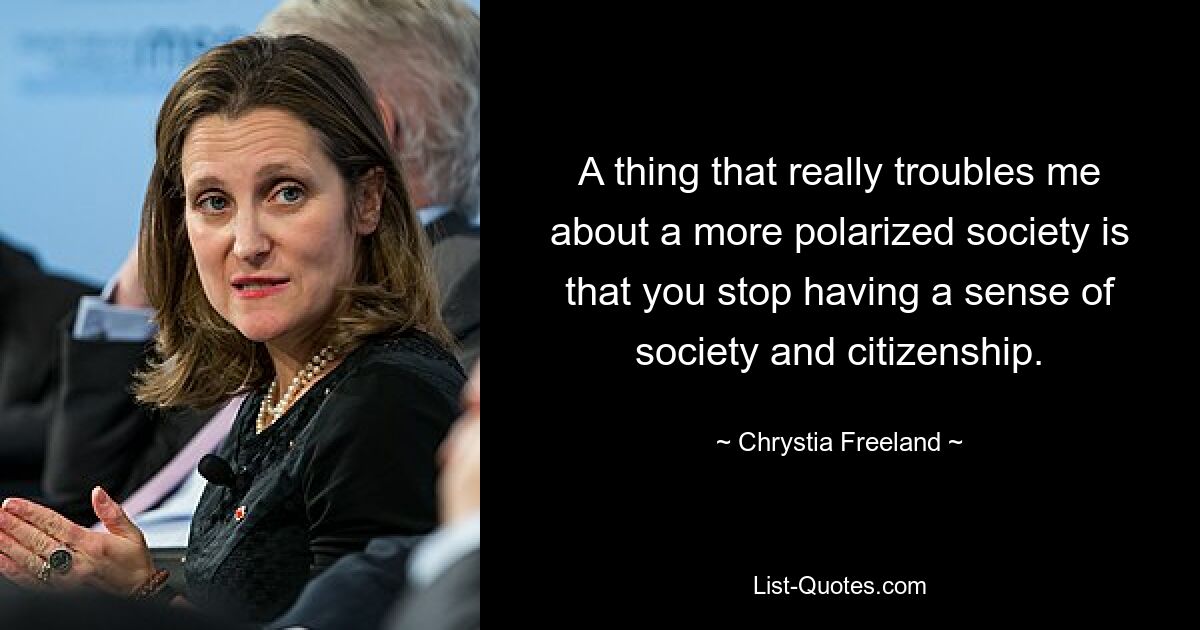 A thing that really troubles me about a more polarized society is that you stop having a sense of society and citizenship. — © Chrystia Freeland