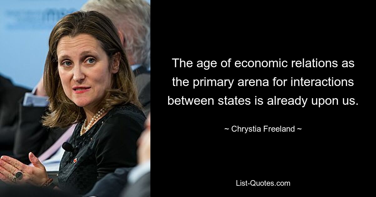 The age of economic relations as the primary arena for interactions between states is already upon us. — © Chrystia Freeland