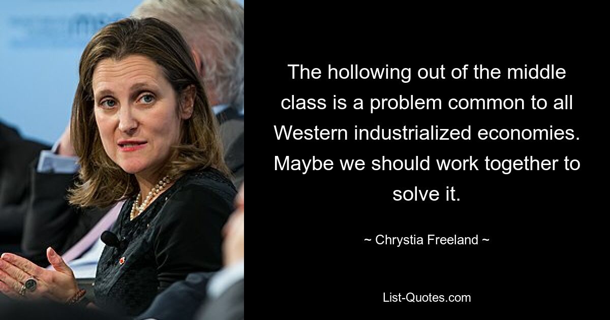 The hollowing out of the middle class is a problem common to all Western industrialized economies. Maybe we should work together to solve it. — © Chrystia Freeland