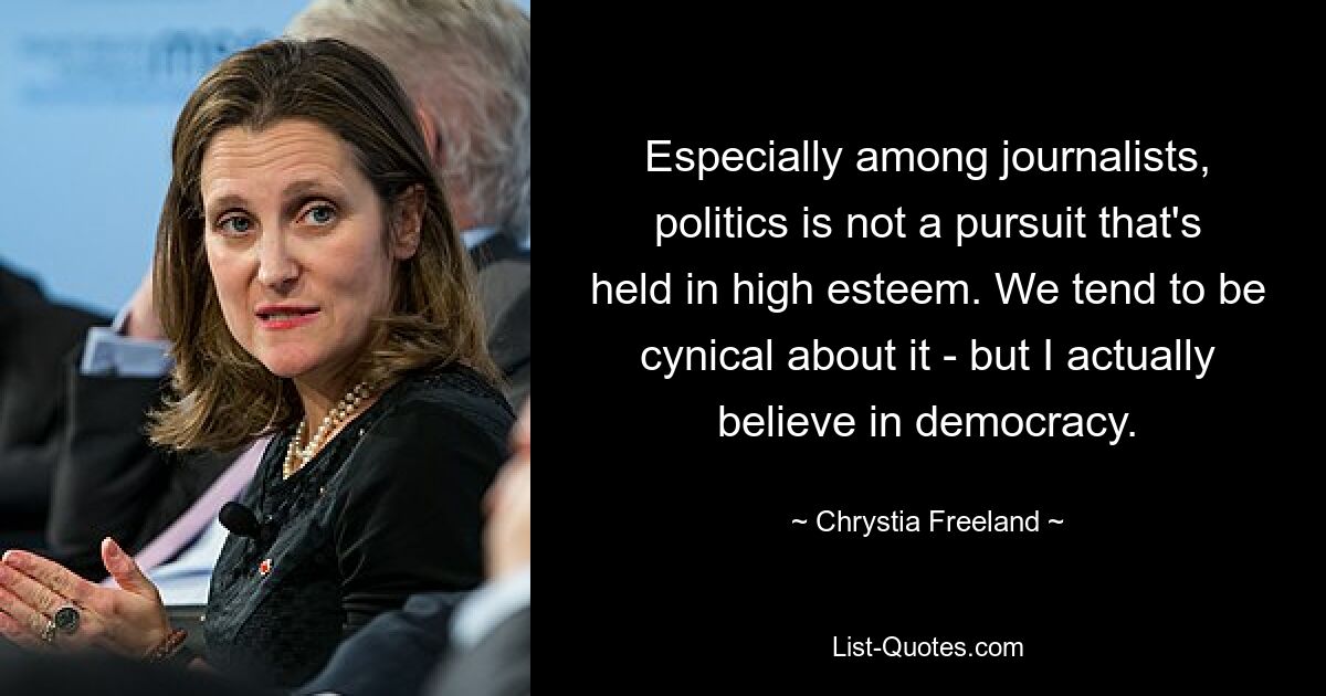 Especially among journalists, politics is not a pursuit that's held in high esteem. We tend to be cynical about it - but I actually believe in democracy. — © Chrystia Freeland